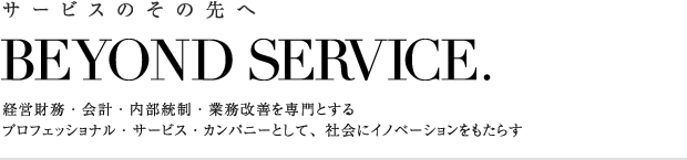 サービスのその先へ　BEYOND SERVICE.　経営財務・会計・内部統制・業務改善を専門とするプロフェッショナル・サービス・カンパニーとして、社会にイノベーションをもたらす