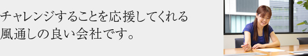 チャレンジすることを応援してくれる風通しの良い会社です。